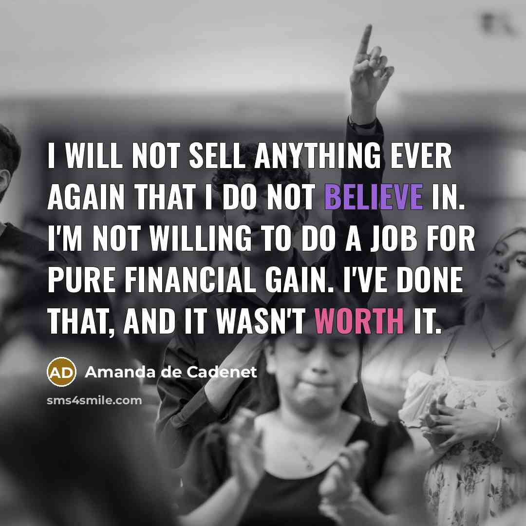 “I will not sell anything ever again that I do not believe in. I'm not willing to do a job for pure financial gain. I've done that, and it wasn't worth it.” quote by Amanda de Cadenet
