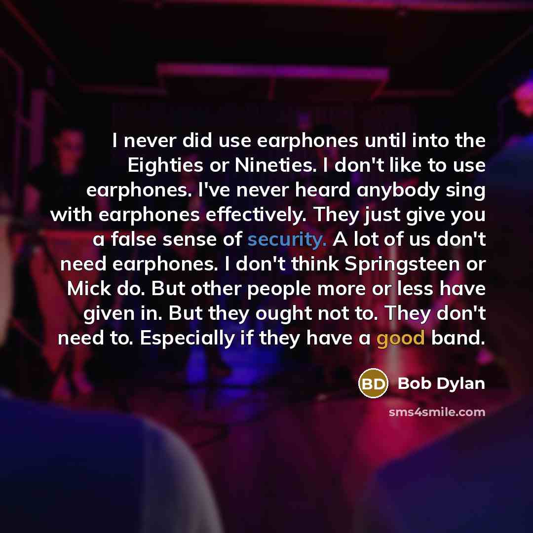 “I never did use earphones until into the Eighties or Nineties. I don't like to use earphones. I've never heard anybody sing with earphones effectively. They just give you a false sense of security. A lot of us don't need earphones. I don't think Springsteen or Mick do. But other people more or…” quote by Bob Dylan