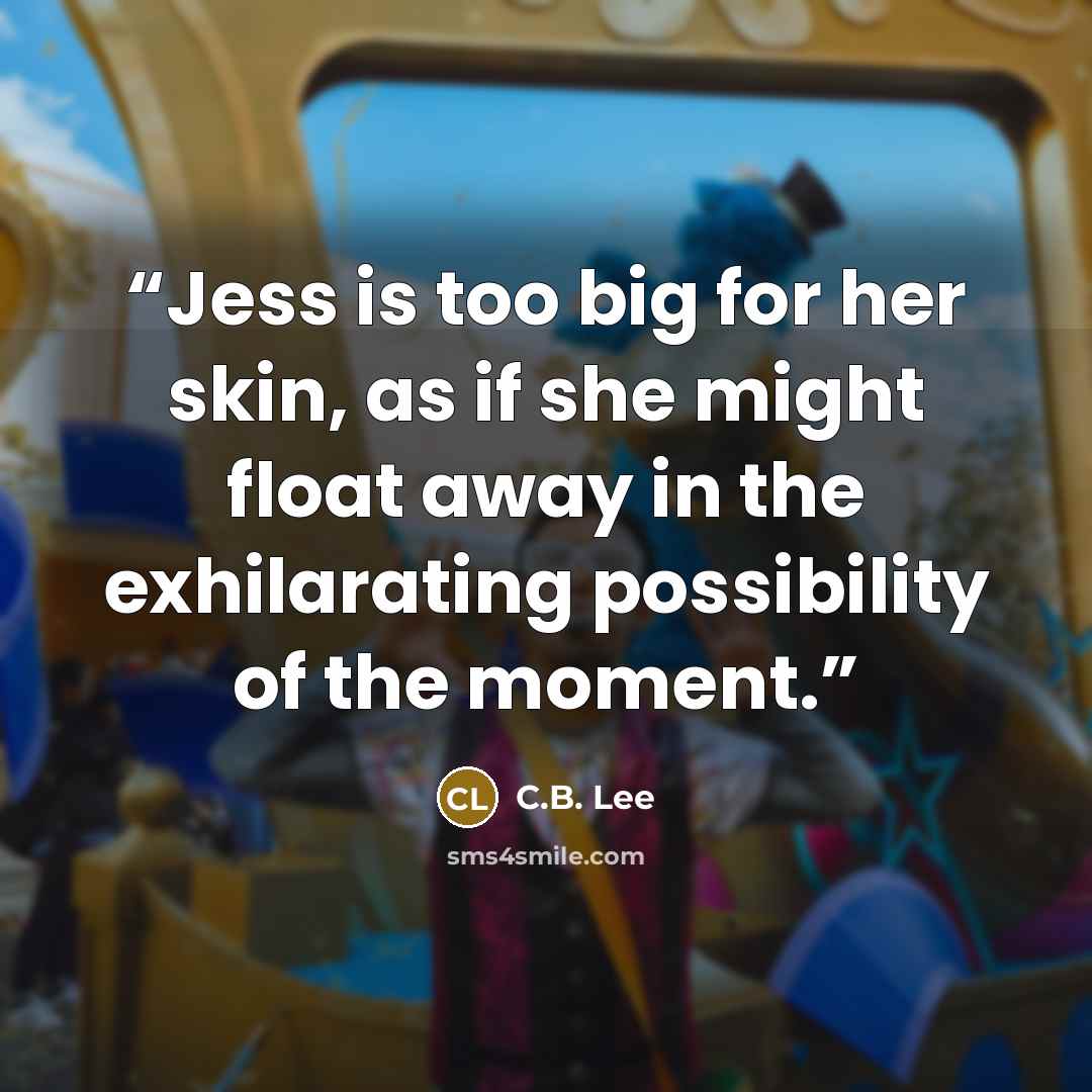 “Jess is too big for her skin, as if she might float away in the exhilarating possibility of the moment.” quote by C.B. Lee