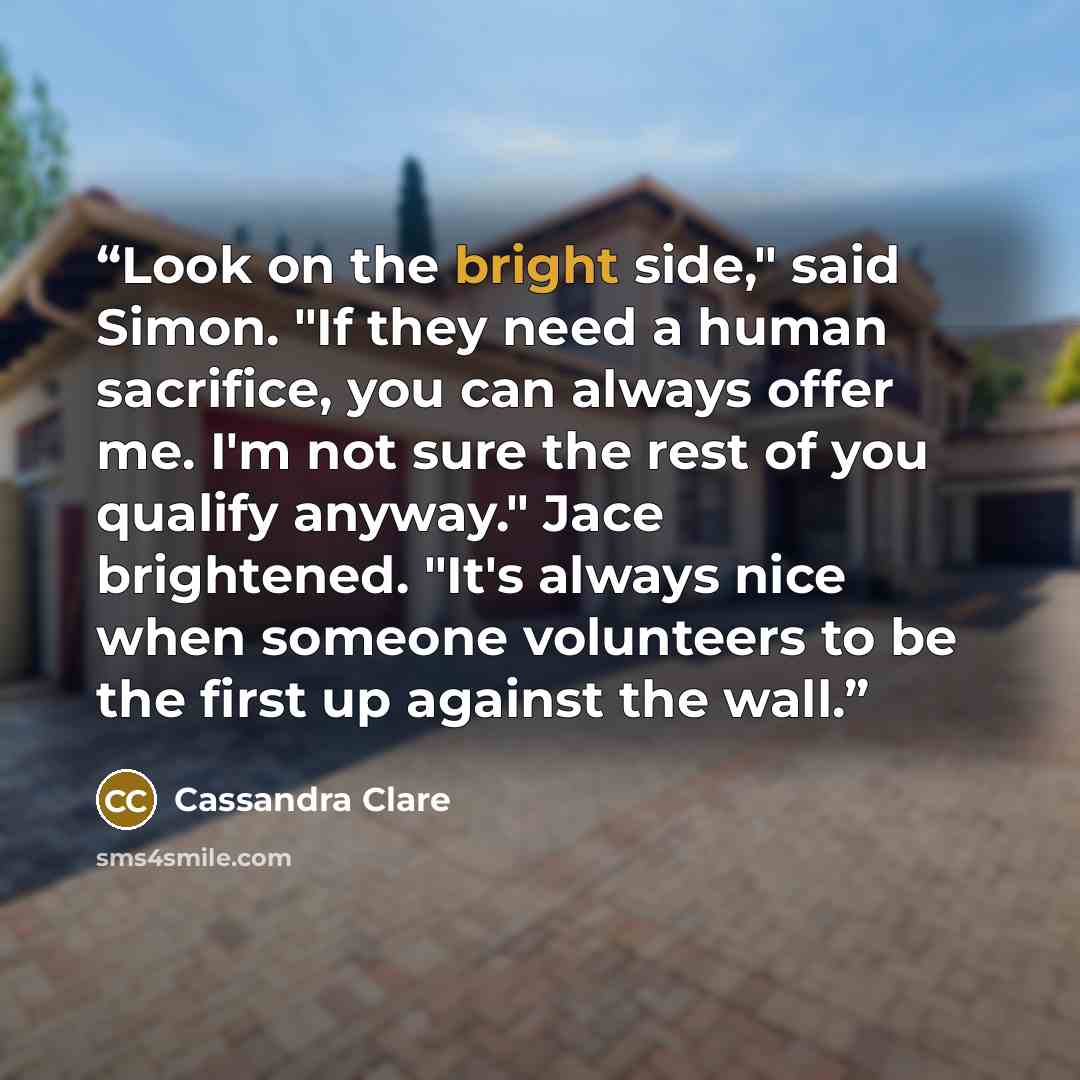 “Look on the bright side," said Simon. "If they need a human sacrifice, you can always offer me. I'm not sure the rest of you qualify anyway." Jace brightened. "It's always nice when someone volunteers to be the first up against the wall.” quote by Cassandra Clare