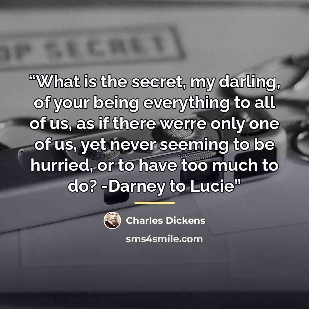“What is the secret, my darling, of your being everything to all of us, as if there werre only one of us, yet never seeming to be hurried, or to have too much to do? -Darney to Lucie” quote by Charles Dickens