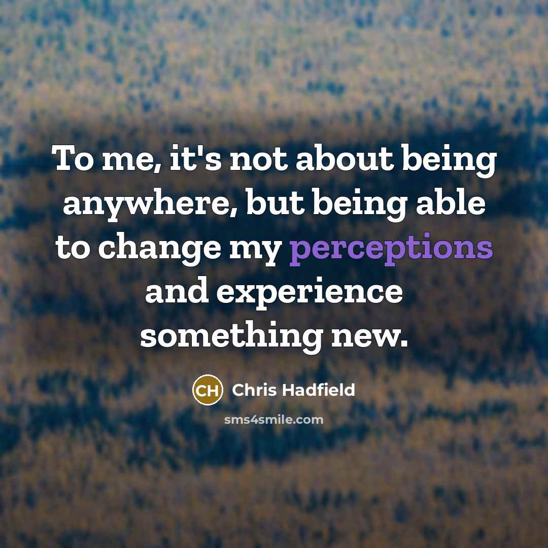 “To me, it's not about being anywhere, but being able to change my perceptions and experience something new.” quote by Chris Hadfield