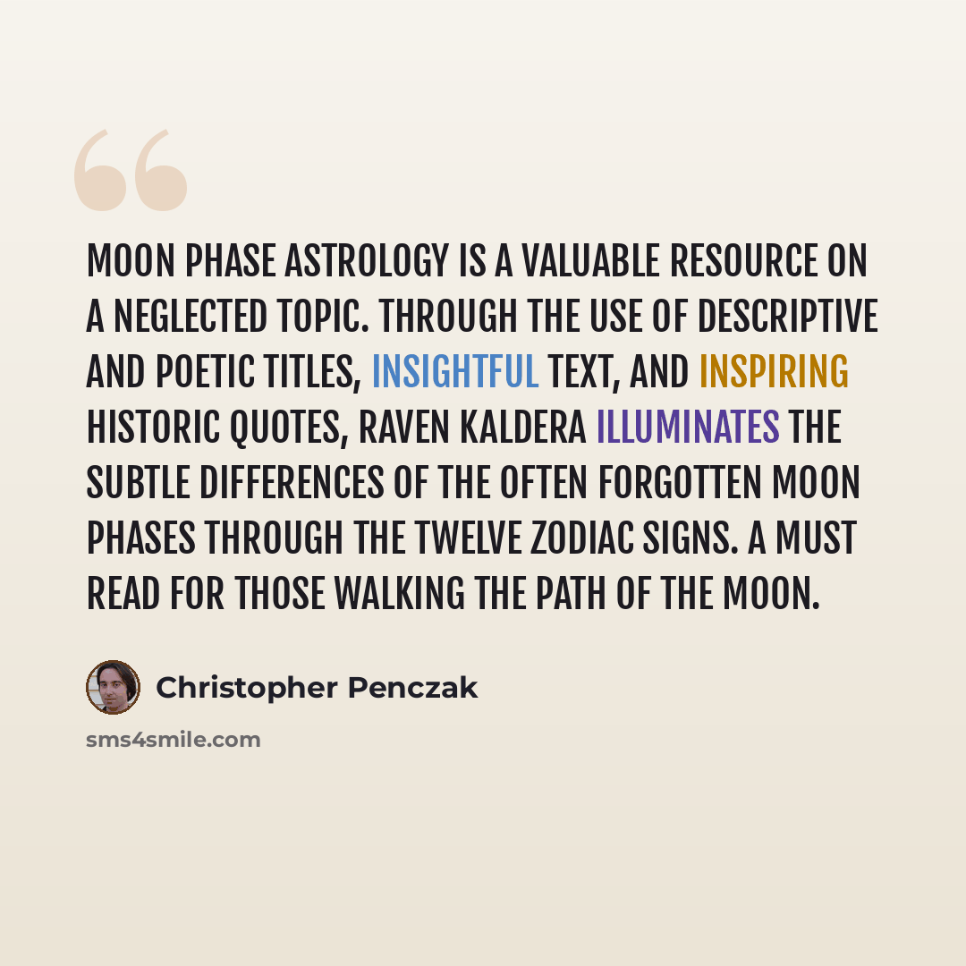 “Moon Phase Astrology is a valuable resource on a neglected topic. Through the use of descriptive and poetic titles, insightful text, and inspiring historic quotes, Raven Kaldera illuminates the subtle differences of the often forgotten Moon phases through the twelve zodiac signs. A must read for…” quote by Christopher Penczak