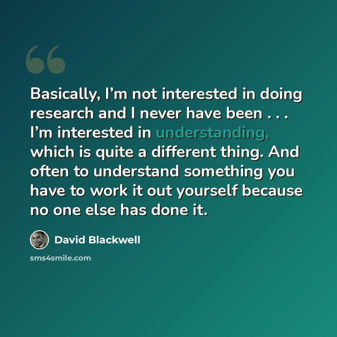 “Basically, I’m not interested in doing research and I never have been . . . I’m interested in understanding, which is quite a different thing. And often to understand something you have to work it out yourself because no one else has done it.” quote by David Blackwell