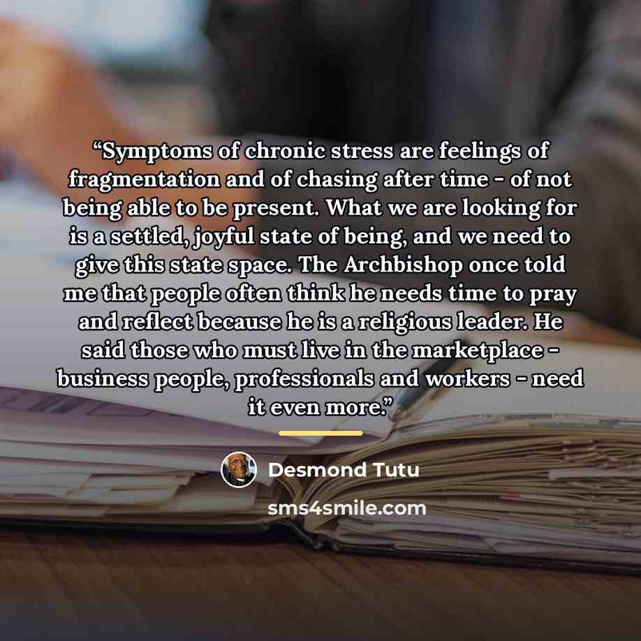 “Symptoms of chronic stress are feelings of fragmentation and of chasing after time - of not being able to be present. What we are looking for is a settled, joyful state of being, and we need to give this state space. The Archbishop once told me that people often think he needs time to pray and…” quote by Desmond Tutu