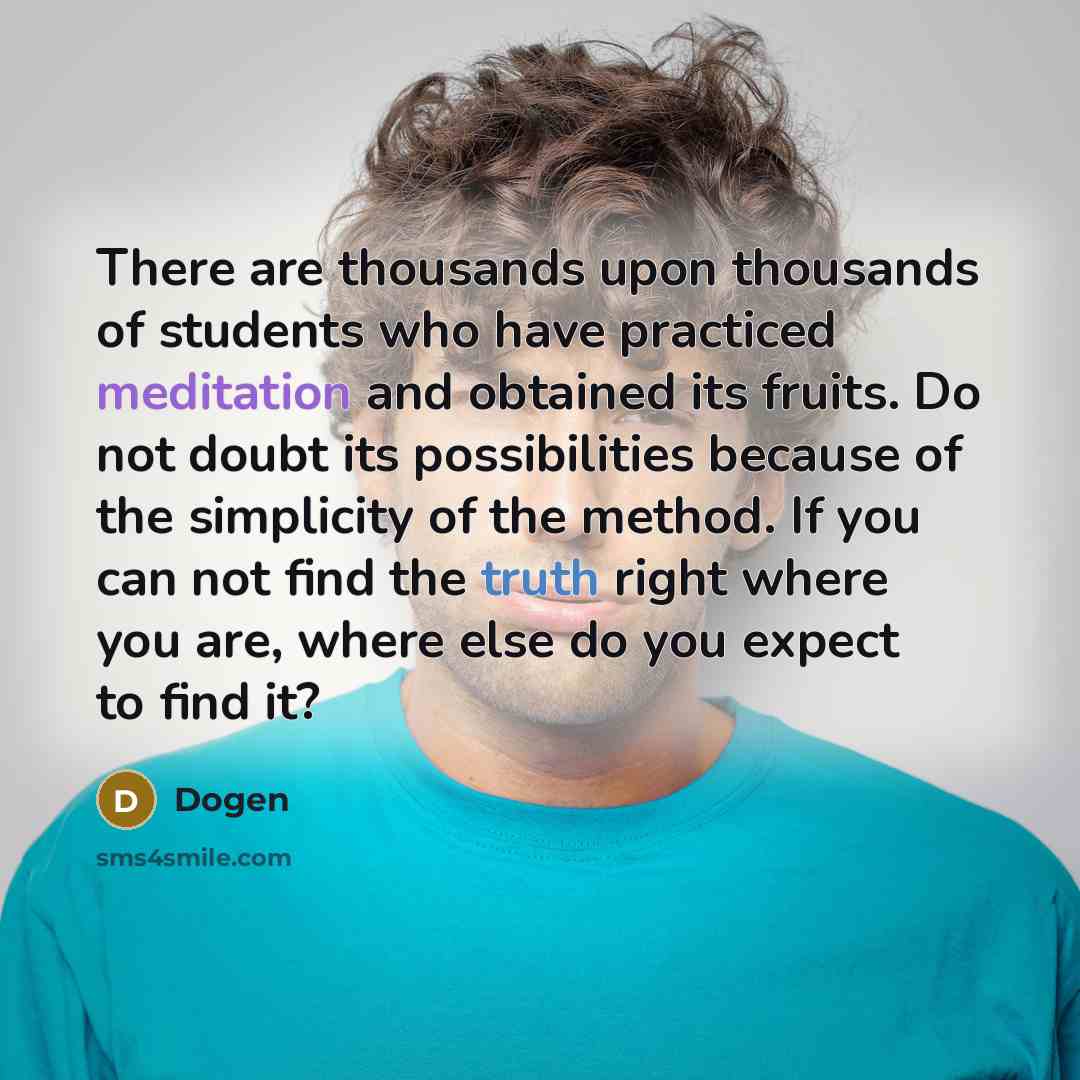 “There are thousands upon thousands of students who have practiced meditation and obtained its fruits. Do not doubt its possibilities because of the simplicity of the method. If you can not find the truth right where you are, where else do you expect to find it?” quote by Dogen