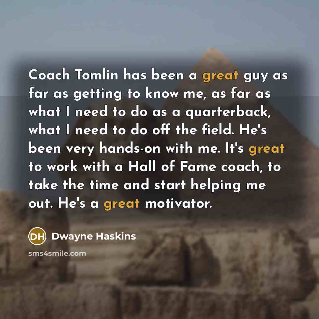 “Coach Tomlin has been a great guy as far as getting to know me, as far as what I need to do as a quarterback, what I need to do off the field. He's been very hands-on with me. It's great to work with a Hall of Fame coach, to take the time and start helping me out. He's a great motivator.” quote by Dwayne Haskins