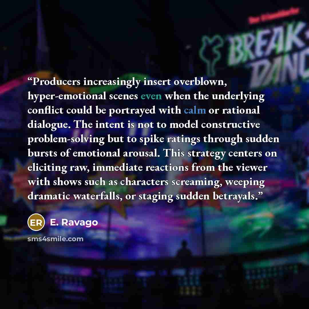 “Producers increasingly insert overblown, hyper-emotional scenes even when the underlying conflict could be portrayed with calm or rational dialogue. The intent is not to model constructive problem-solving but to spike ratings through sudden bursts of emotional arousal. This strategy centers on…” quote by E. Ravago