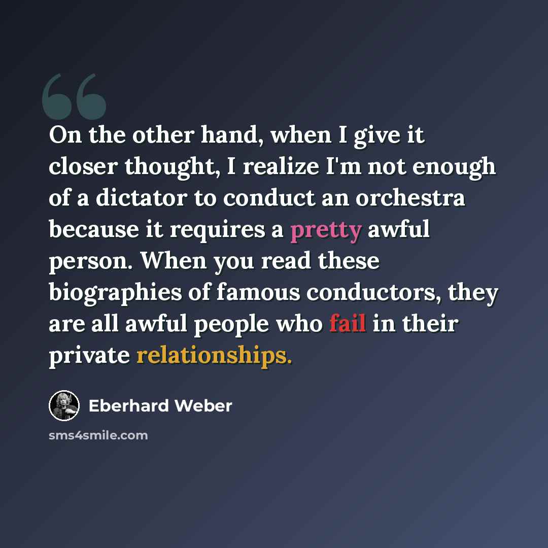 “On the other hand, when I give it closer thought, I realize I'm not enough of a dictator to conduct an orchestra because it requires a pretty awful person. When you read these biographies of famous conductors, they are all awful people who fail in their private relationships.” quote by Eberhard Weber