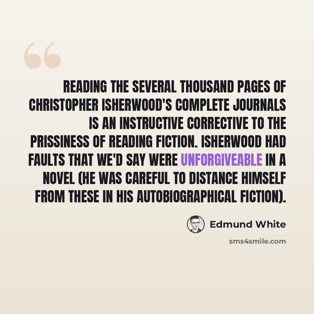 “Reading the several thousand pages of Christopher Isherwood's complete journals is an instructive corrective to the prissiness of reading fiction. Isherwood had faults that we'd say were unforgiveable in a novel (he was careful to distance himself from these in his autobiographical fiction).” quote by Edmund White