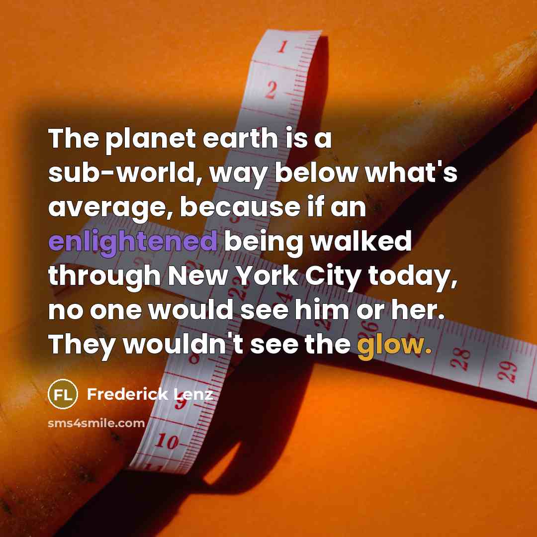 “The planet earth is a sub-world, way below what's average, because if an enlightened being walked through New York City today, no one would see him or her. They wouldn't see the glow.” quote by Frederick Lenz