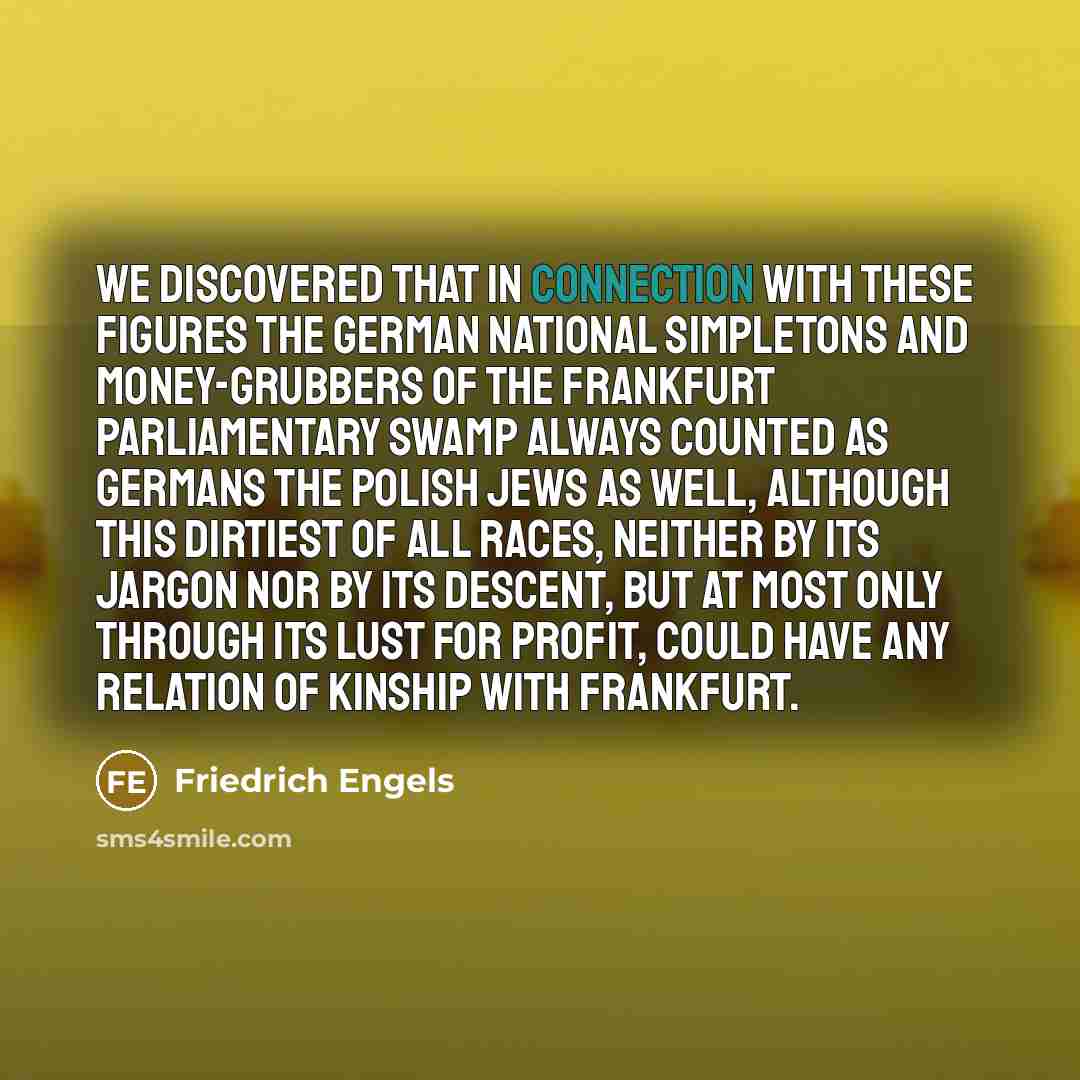 “We discovered that in connection with these figures the German national simpletons and money-grubbers of the Frankfurt parliamentary swamp always counted as Germans the Polish Jews as well, although this dirtiest of all races, neither by its jargon nor by its descent, but at most only through its…” quote by Friedrich Engels