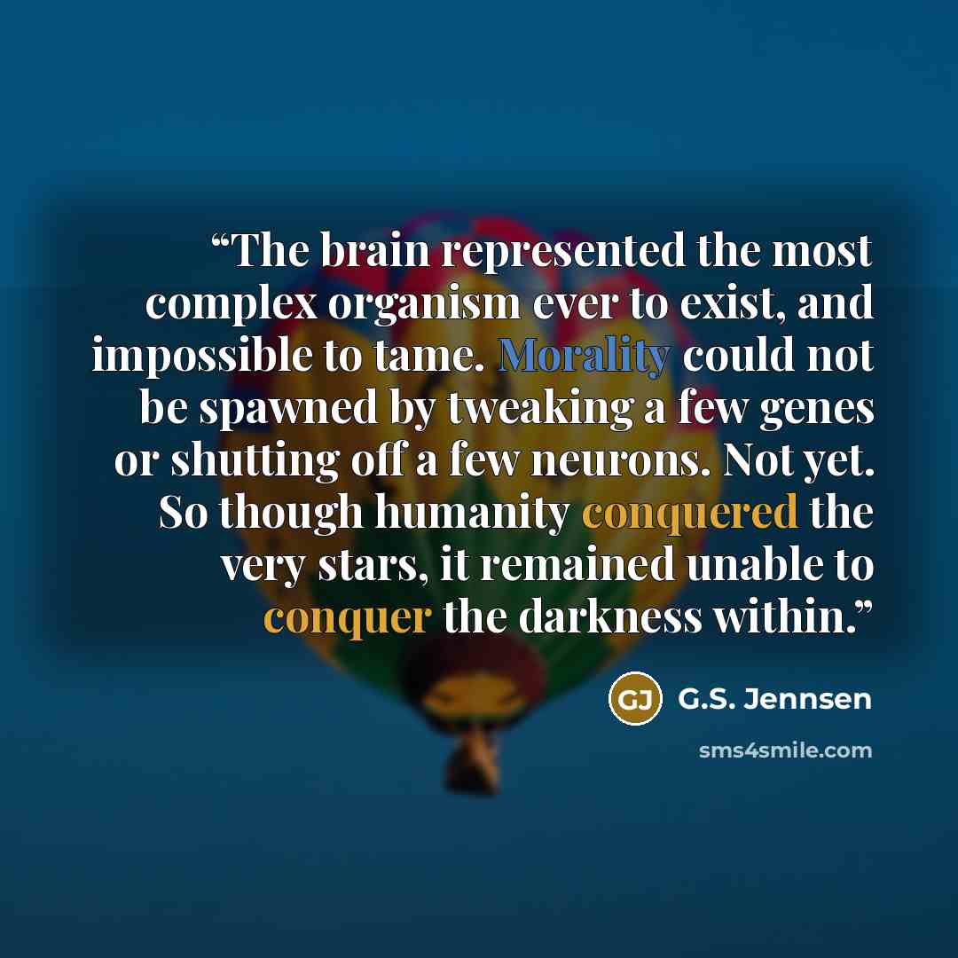 “The brain represented the most complex organism ever to exist, and impossible to tame. Morality could not be spawned by tweaking a few genes or shutting off a few neurons. Not yet. So though humanity conquered the very stars, it remained unable to conquer the darkness within.” quote by G.S. Jennsen