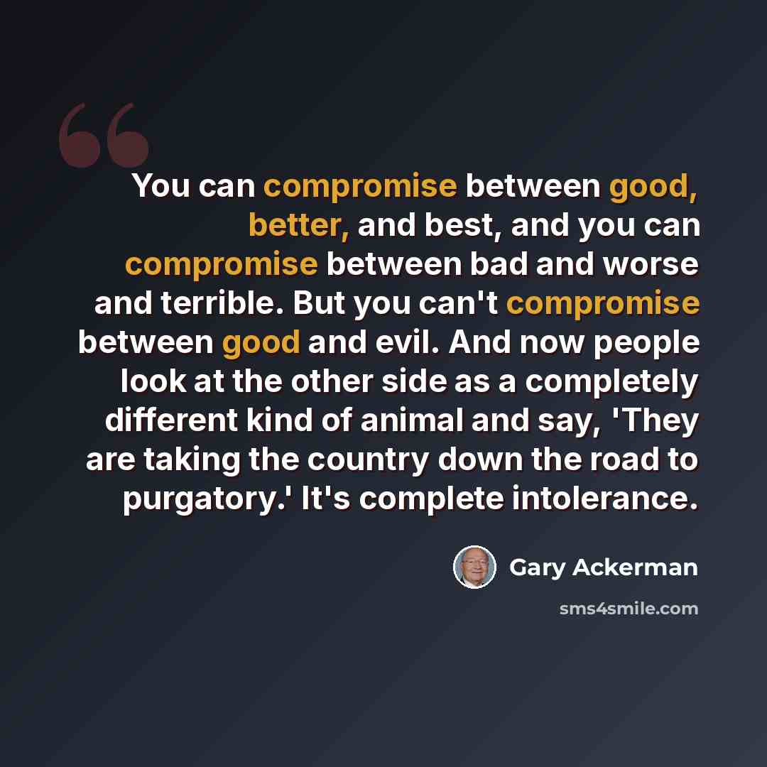 “You can compromise between good, better, and best, and you can compromise between bad and worse and terrible. But you can't compromise between good and evil. And now people look at the other side as a completely different kind of animal and say, 'They are taking the country down the road to…” quote by Gary Ackerman