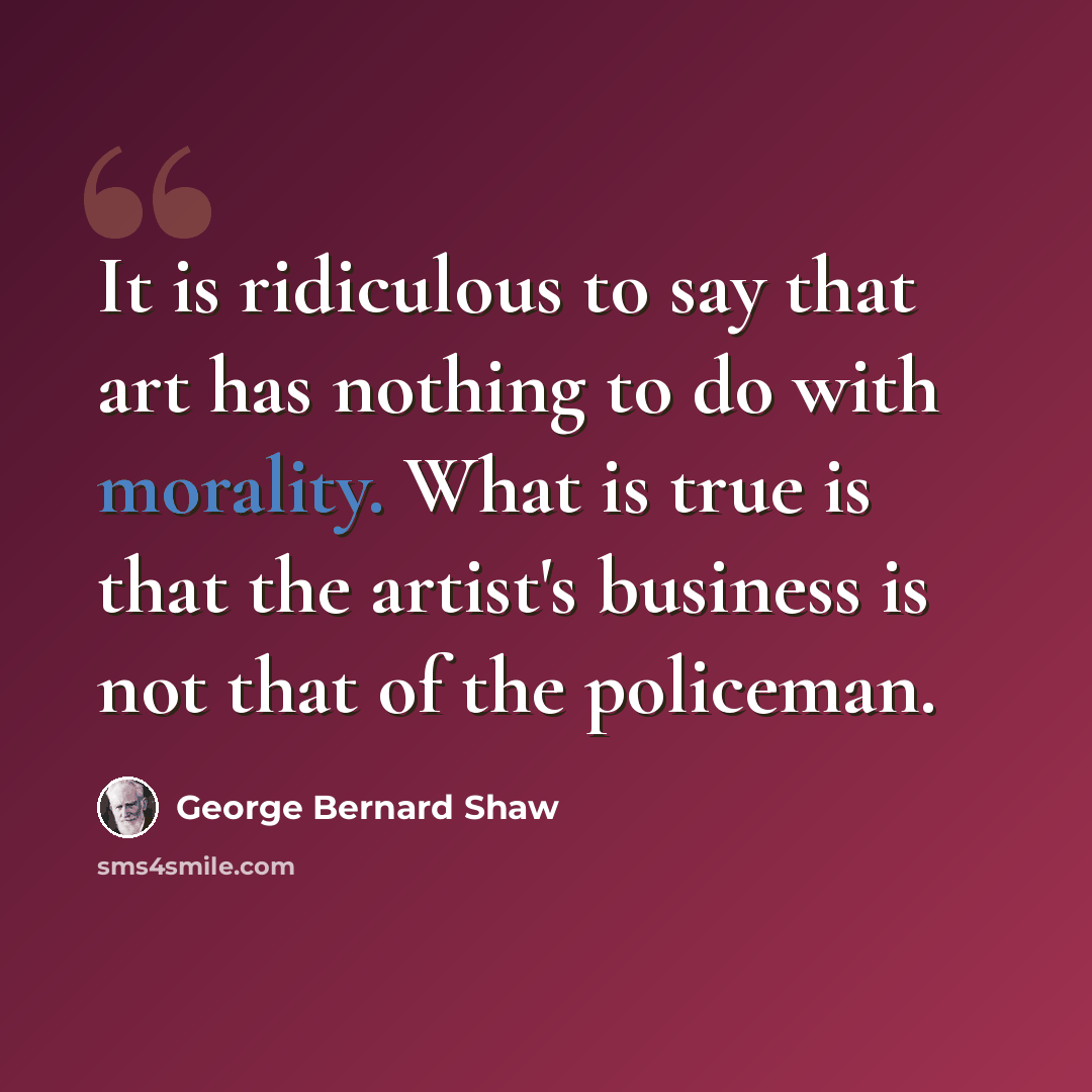 “It is ridiculous to say that art has nothing to do with morality. What is true is that the artist's business is not that of the policeman.” quote by George Bernard Shaw