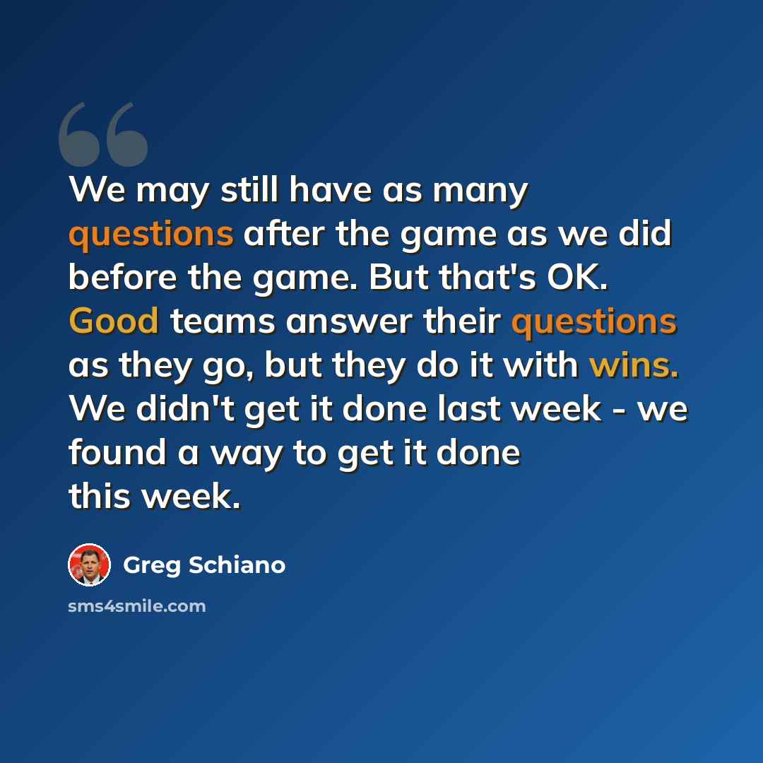 “We may still have as many questions after the game as we did before the game. But that's OK. Good teams answer their questions as they go, but they do it with wins. We didn't get it done last week - we found a way to get it done this week.” quote by Greg Schiano
