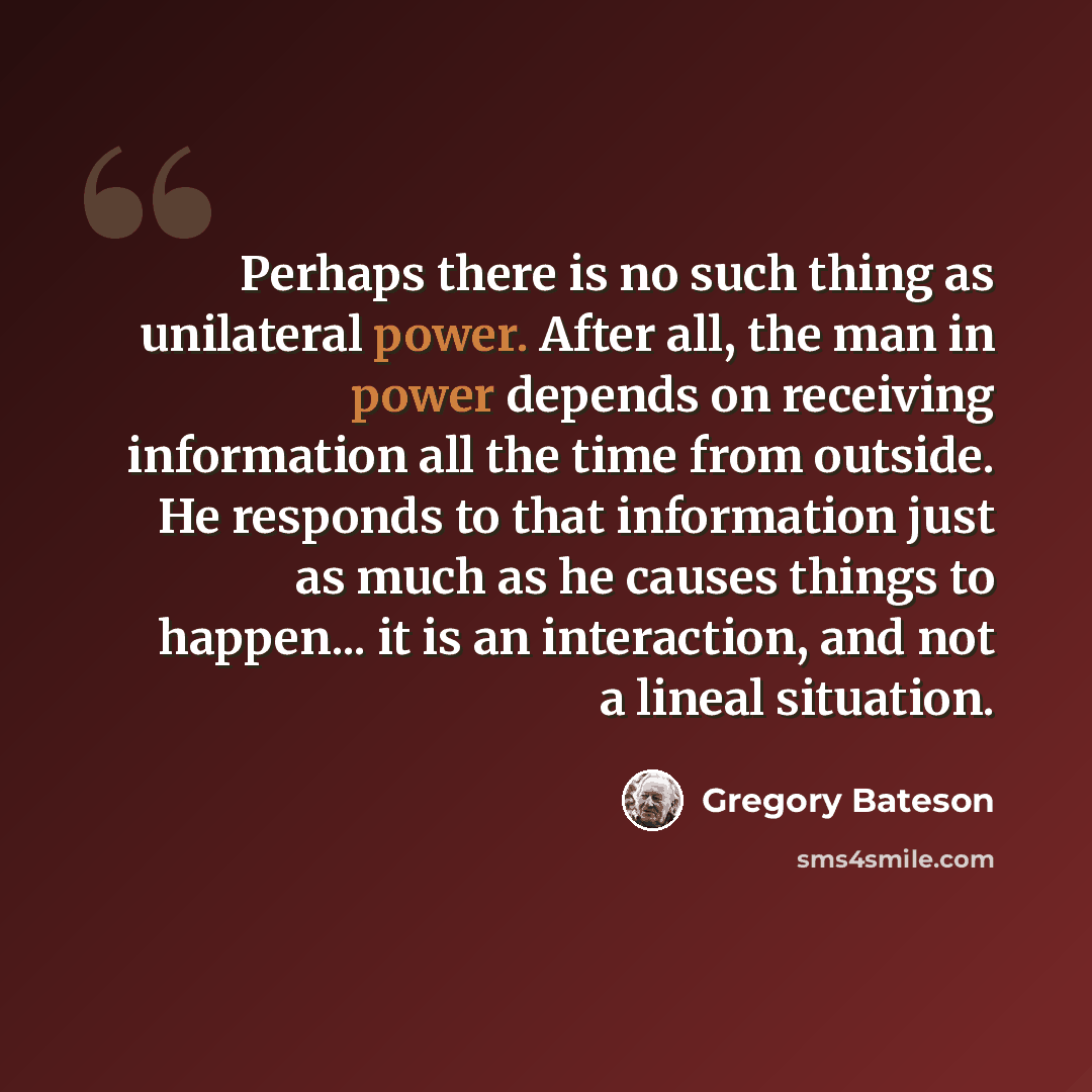 “Perhaps there is no such thing as unilateral power. After all, the man in power depends on receiving information all the time from outside. He responds to that information just as much as he causes things to happen... it is an interaction, and not a lineal situation.” quote by Gregory Bateson