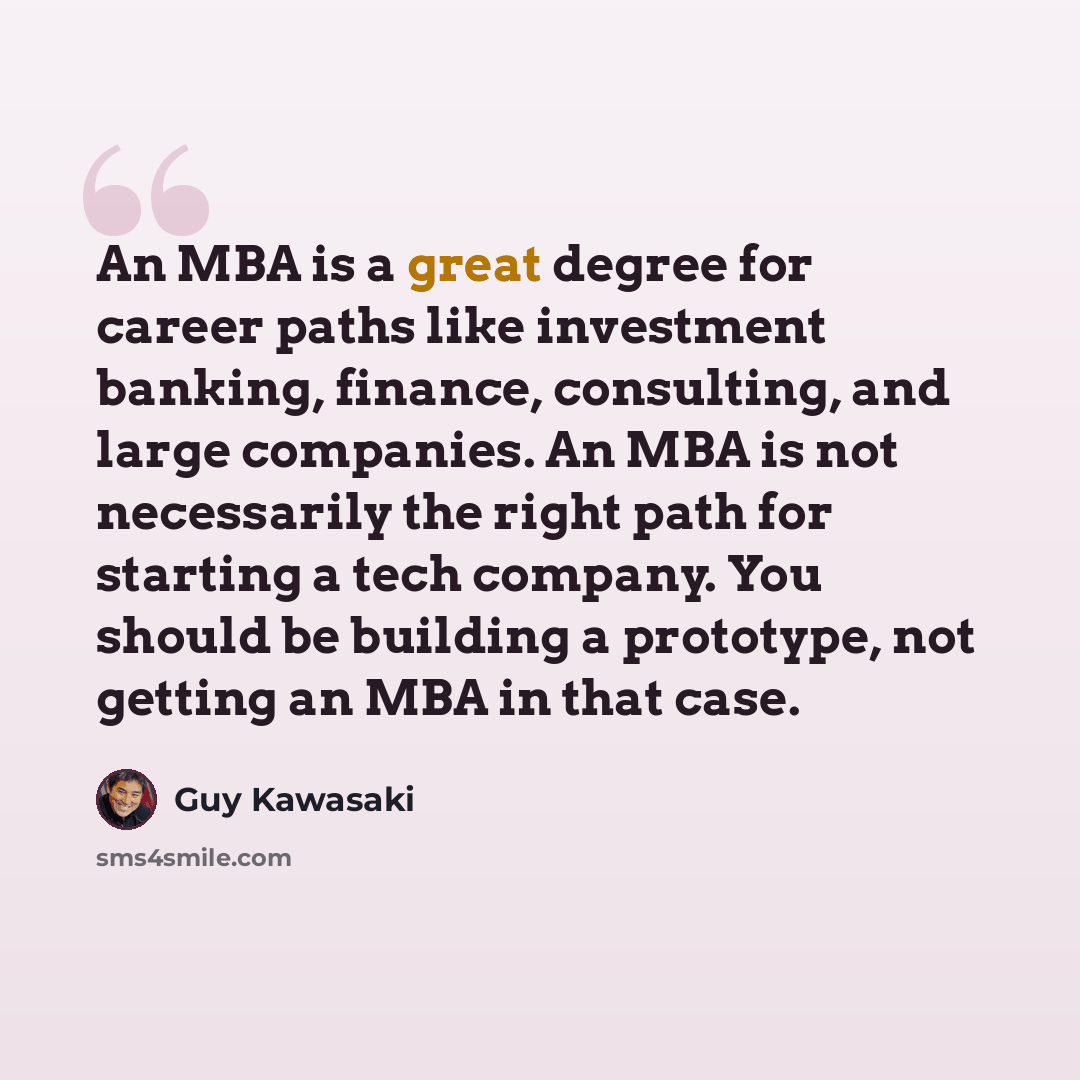 “An MBA is a great degree for career paths like investment banking, finance, consulting, and large companies. An MBA is not necessarily the right path for starting a tech company. You should be building a prototype, not getting an MBA in that case.” quote by Guy Kawasaki
