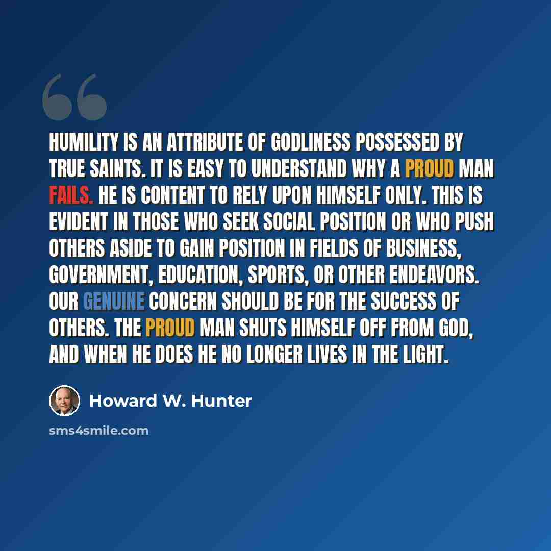 “Humility is an attribute of godliness possessed by true Saints. It is easy to understand why a proud man fails. He is content to rely upon himself only. This is evident in those who seek social position or who push others aside to gain position in fields of business, government, education, sports…” quote by Howard W. Hunter