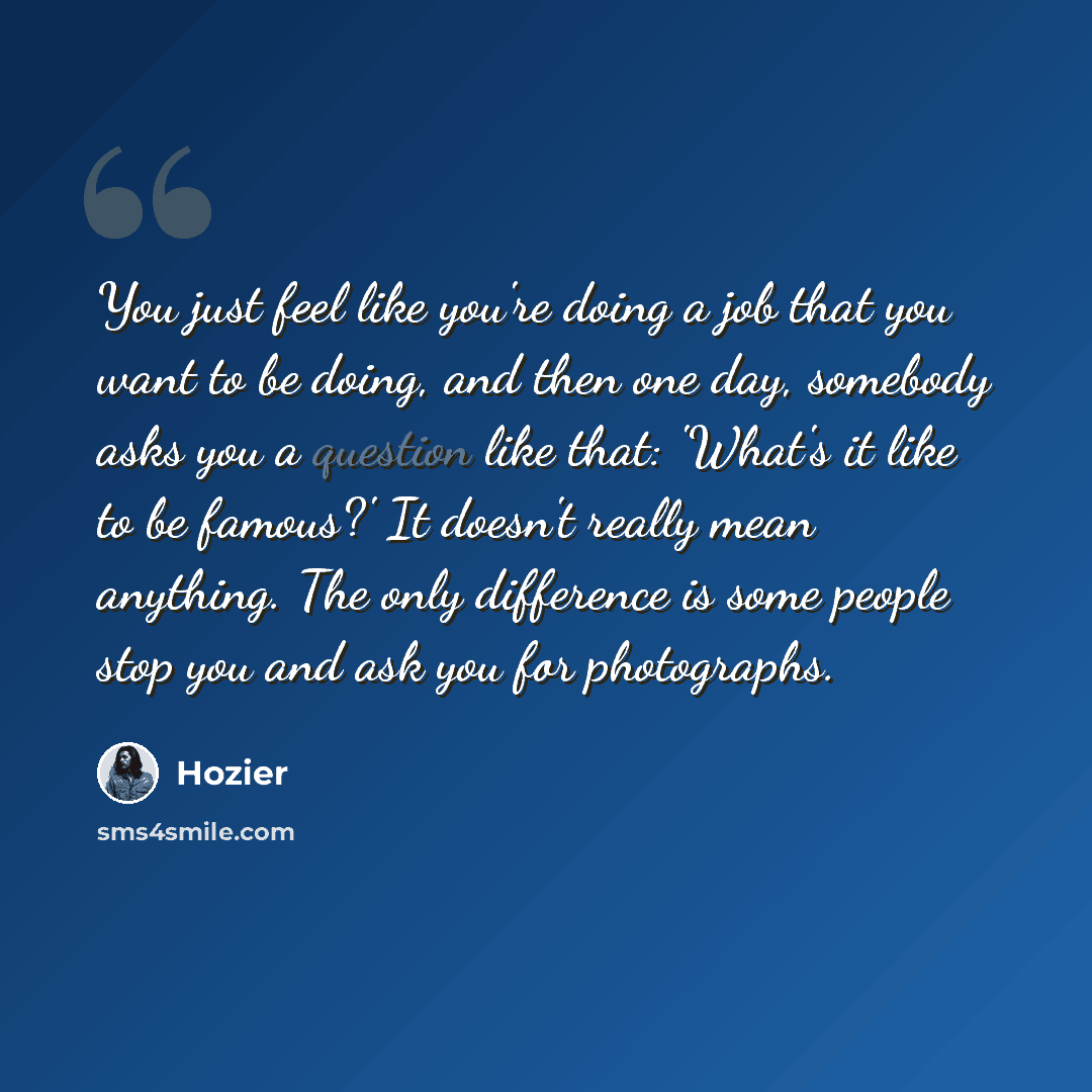 “You just feel like you're doing a job that you want to be doing, and then one day, somebody asks you a question like that: 'What's it like to be famous?' It doesn't really mean anything. The only difference is some people stop you and ask you for photographs.” quote by Hozier