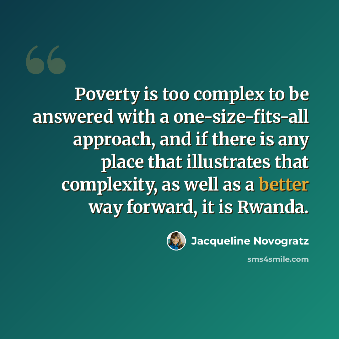 “Poverty is too complex to be answered with a one-size-fits-all approach, and if there is any place that illustrates that complexity, as well as a better way forward, it is Rwanda.” quote by Jacqueline Novogratz
