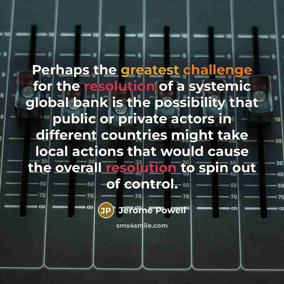 “Perhaps the greatest challenge for the resolution of a systemic global bank is the possibility that public or private actors in different countries might take local actions that would cause the overall resolution to spin out of control.” quote by Jerome Powell