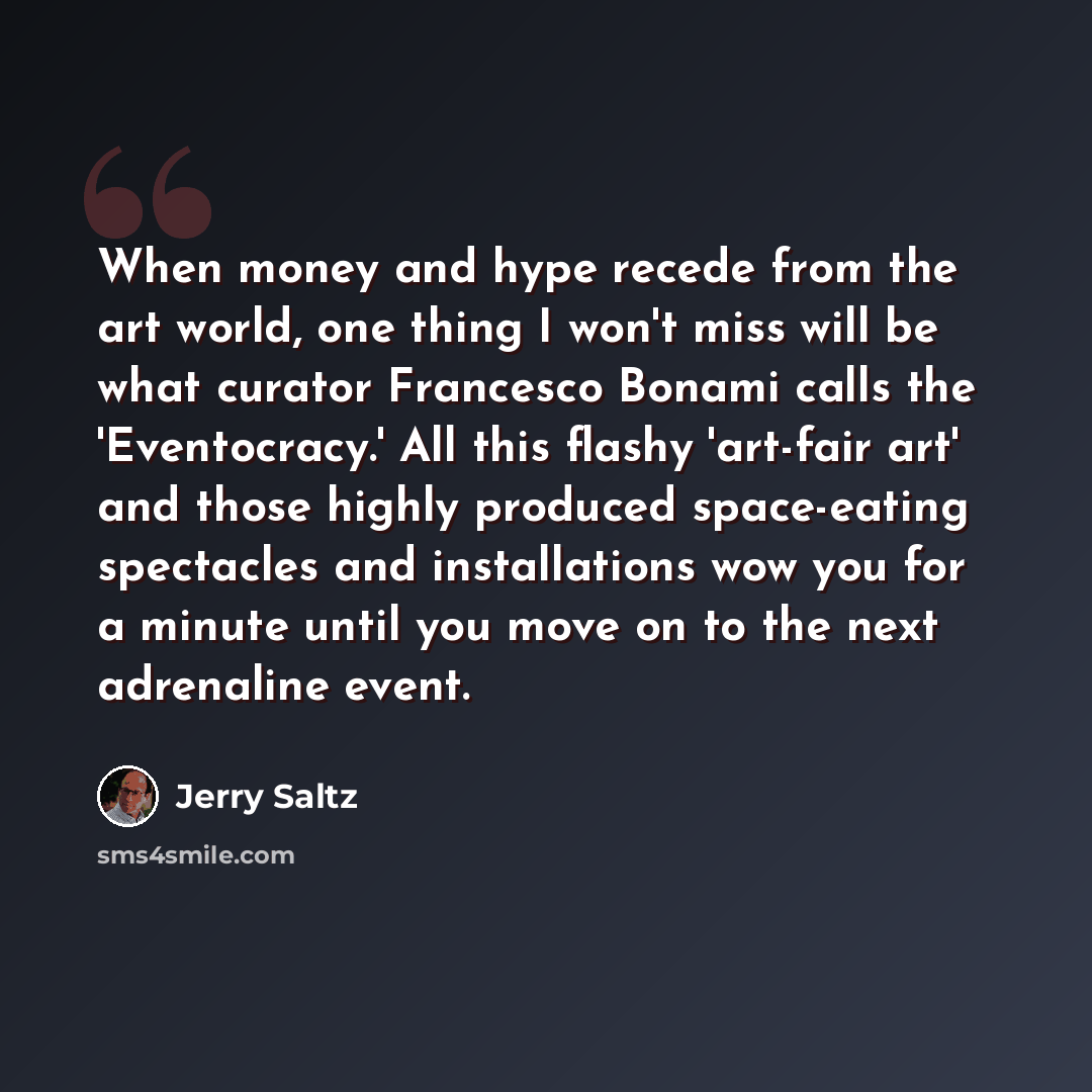 “When money and hype recede from the art world, one thing I won't miss will be what curator Francesco Bonami calls the 'Eventocracy.' All this flashy 'art-fair art' and those highly produced space-eating spectacles and installations wow you for a minute until you move on to the next adrenaline event.” quote by Jerry Saltz