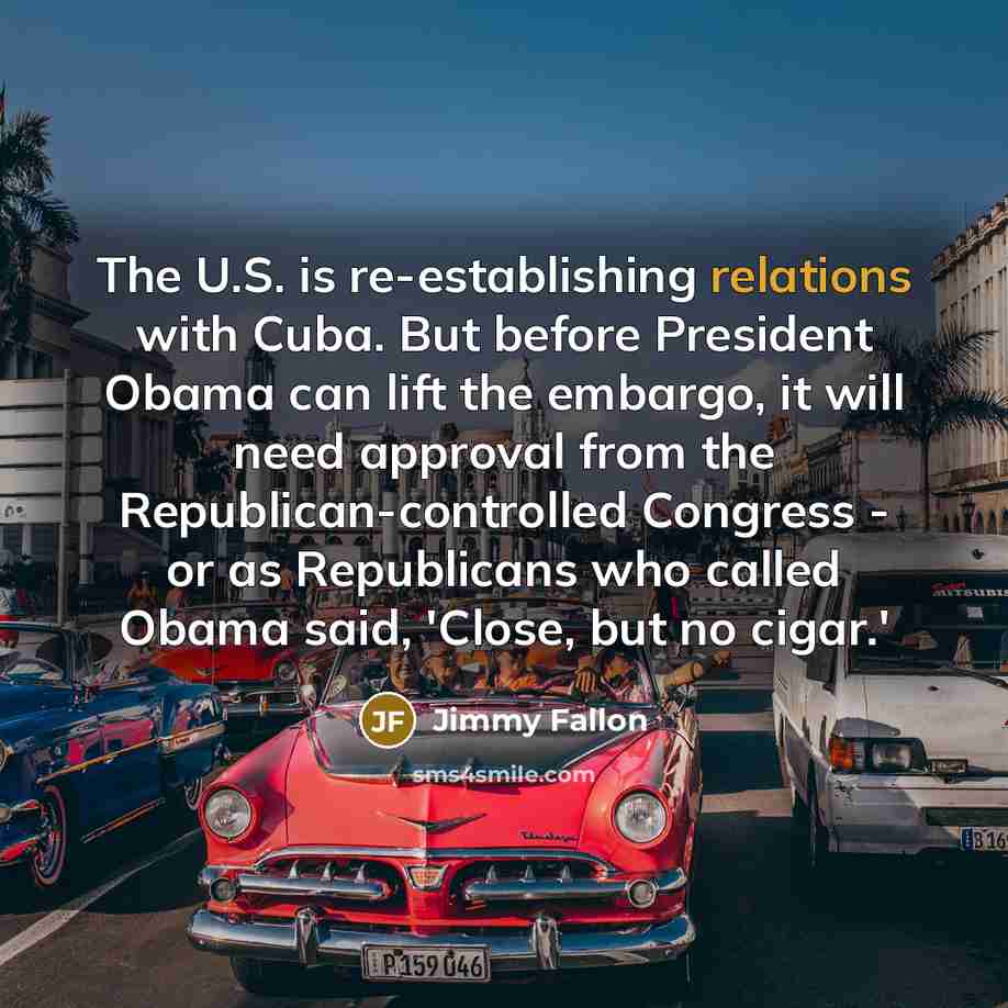 “The U.S. is re-establishing relations with Cuba. But before President Obama can lift the embargo, it will need approval from the Republican-controlled Congress - or as Republicans who called Obama said, 'Close, but no cigar.'” quote by Jimmy Fallon