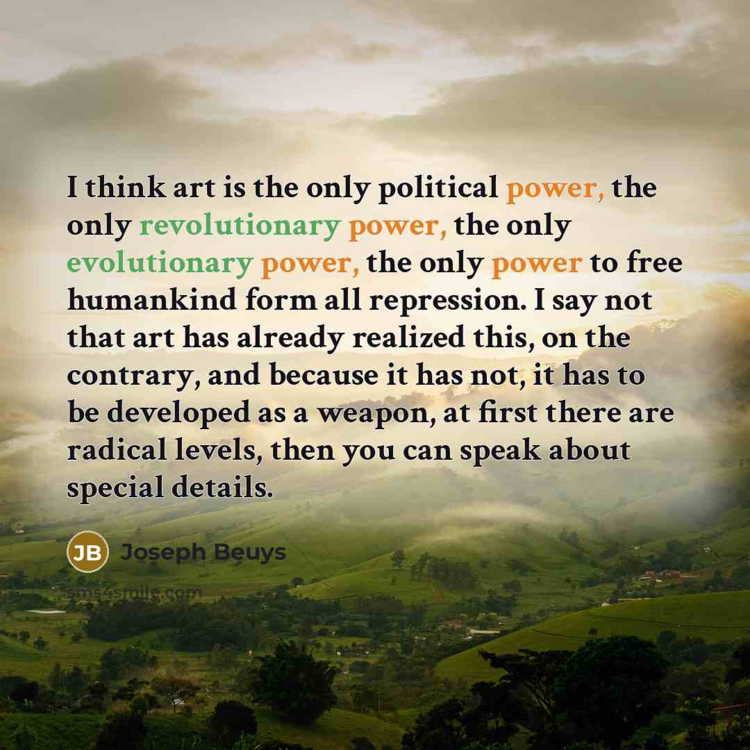 “I think art is the only political power, the only revolutionary power, the only evolutionary power, the only power to free humankind form all repression. I say not that art has already realized this, on the contrary, and because it has not, it has to be developed as a weapon, at first there are…” quote by Joseph Beuys