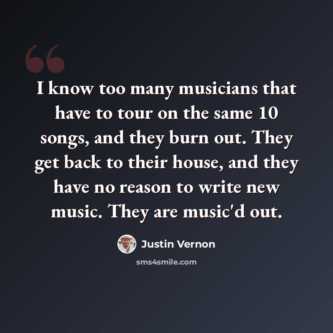“I know too many musicians that have to tour on the same 10 songs, and they burn out. They get back to their house, and they have no reason to write new music. They are music'd out.” quote by Justin Vernon