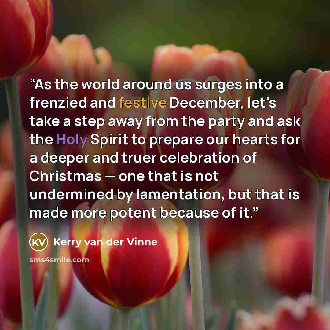 “As the world around us surges into a frenzied and festive December, let's take a step away from the party and ask the Holy Spirit to prepare our hearts for a deeper and truer celebration of Christmas — one that is not undermined by lamentation, but that is made more potent because of it.” quote by Kerry van der Vinne