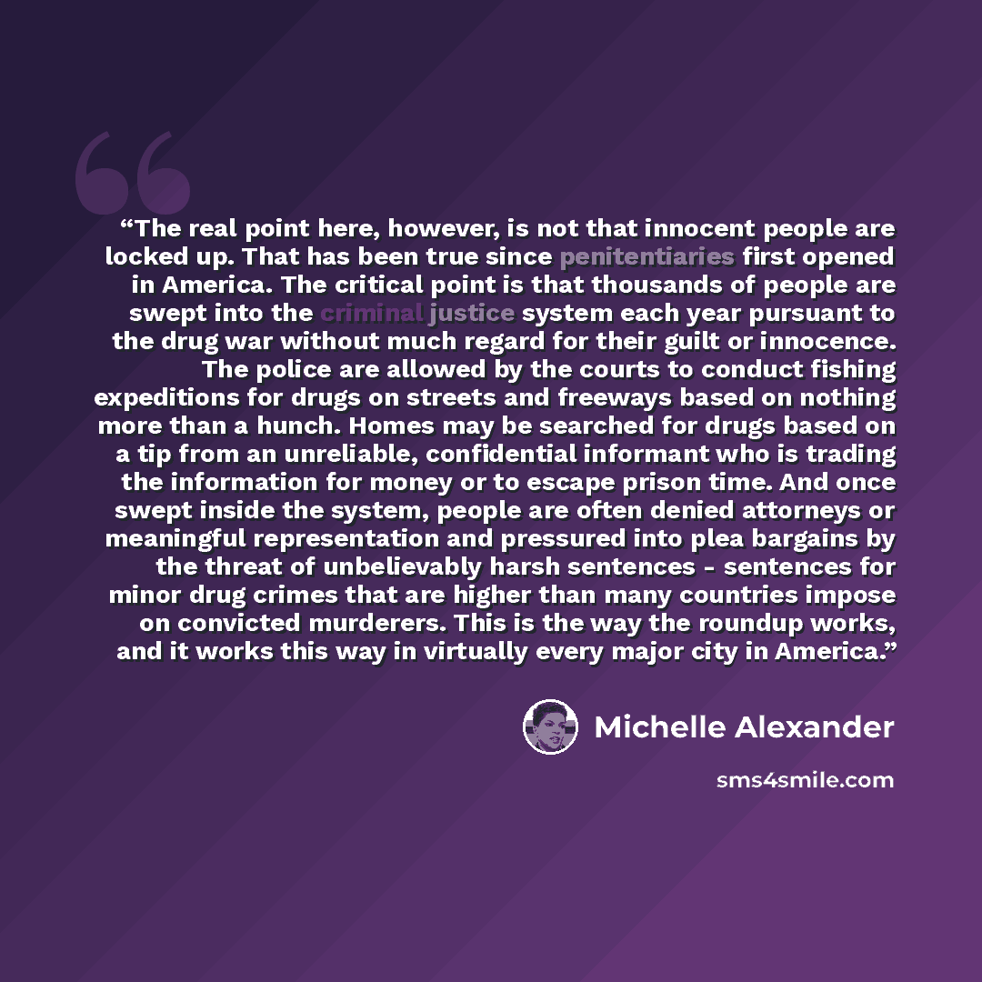 “The real point here, however, is not that innocent people are locked up. That has been true since penitentiaries first opened in America. The critical point is that thousands of people are swept into the criminal justice system each year pursuant to the drug war without much regard for their guilt…” quote by Michelle Alexander