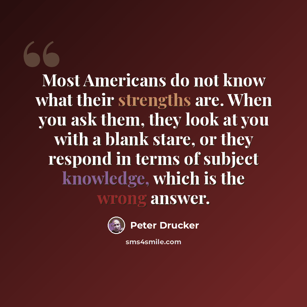 “Most Americans do not know what their strengths are. When you ask them, they look at you with a blank stare, or they respond in terms of subject knowledge, which is the wrong answer.” quote by Peter Drucker