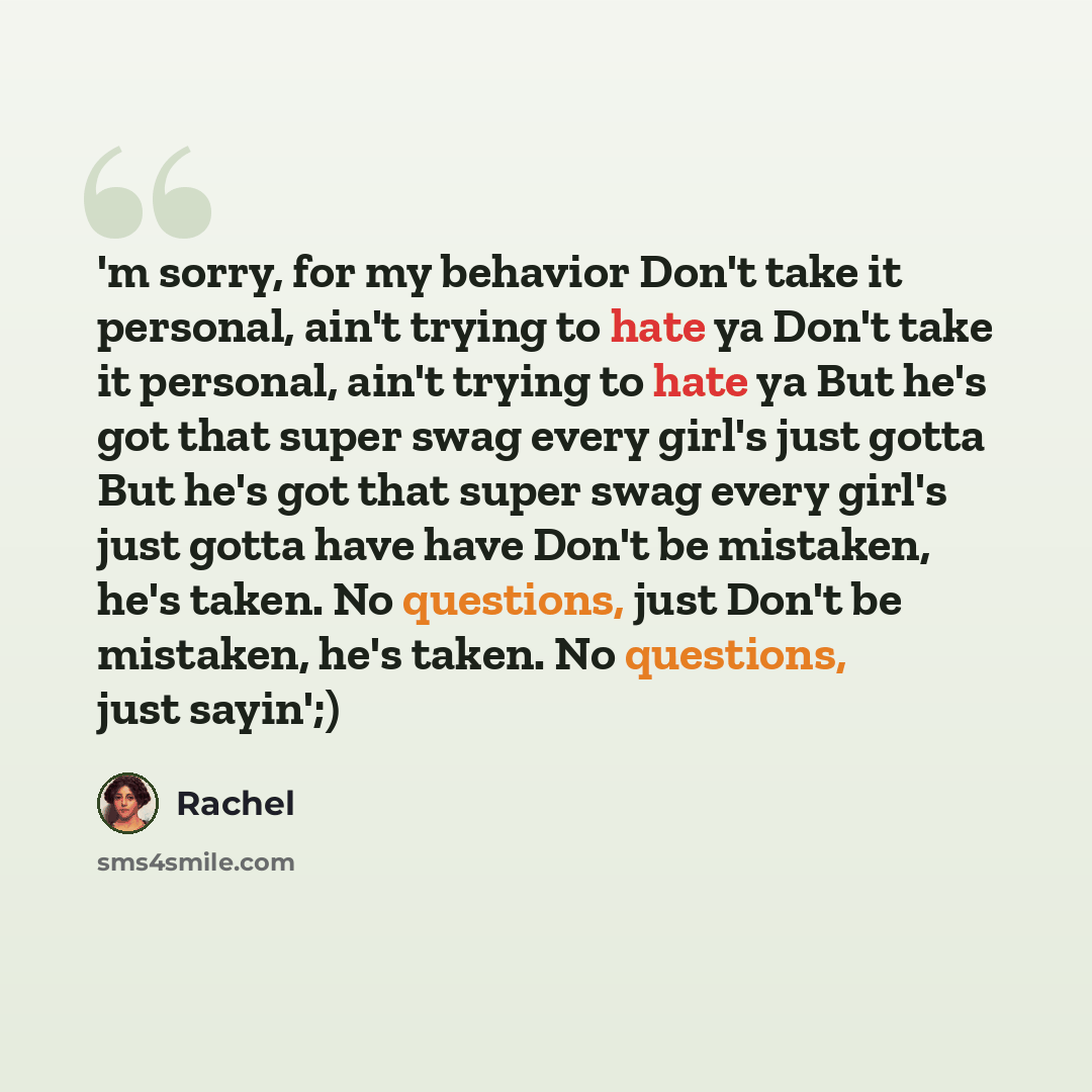 “'m sorry, for my behavior Don't take it personal, ain't trying to hate ya Don't take it personal, ain't trying to hate ya But he's got that super swag every girl's just gotta But he's got that super swag every girl's just gotta have have Don't be mistaken, he's taken. No questions, just Don't be…” quote by Rachel