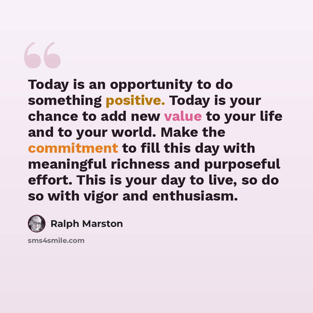 “Today is an opportunity to do something positive. Today is your chance to add new value to your life and to your world. Make the commitment to fill this day with meaningful richness and purposeful effort. This is your day to live, so do so with vigor and enthusiasm.” quote by Ralph Marston