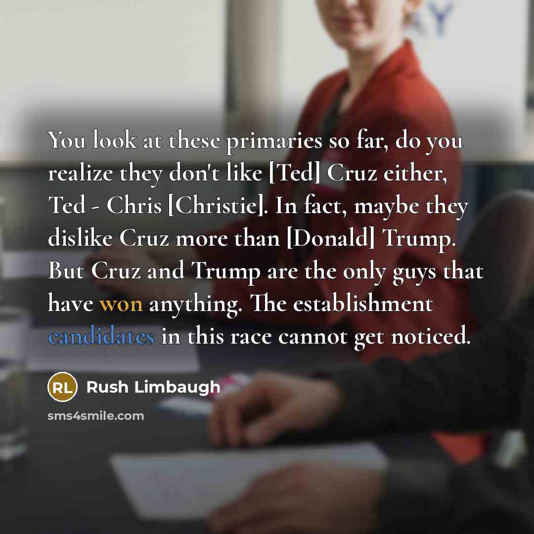 “You look at these primaries so far, do you realize they don't like [Ted] Cruz either, Ted - Chris [Christie]. In fact, maybe they dislike Cruz more than [Donald] Trump. But Cruz and Trump are the only guys that have won anything. The establishment candidates in this race cannot get noticed.” quote by Rush Limbaugh