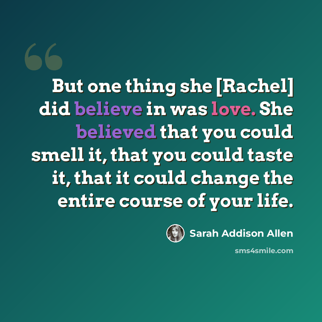 “But one thing she [Rachel] did believe in was love. She believed that you could smell it, that you could taste it, that it could change the entire course of your life.” quote by Sarah Addison Allen