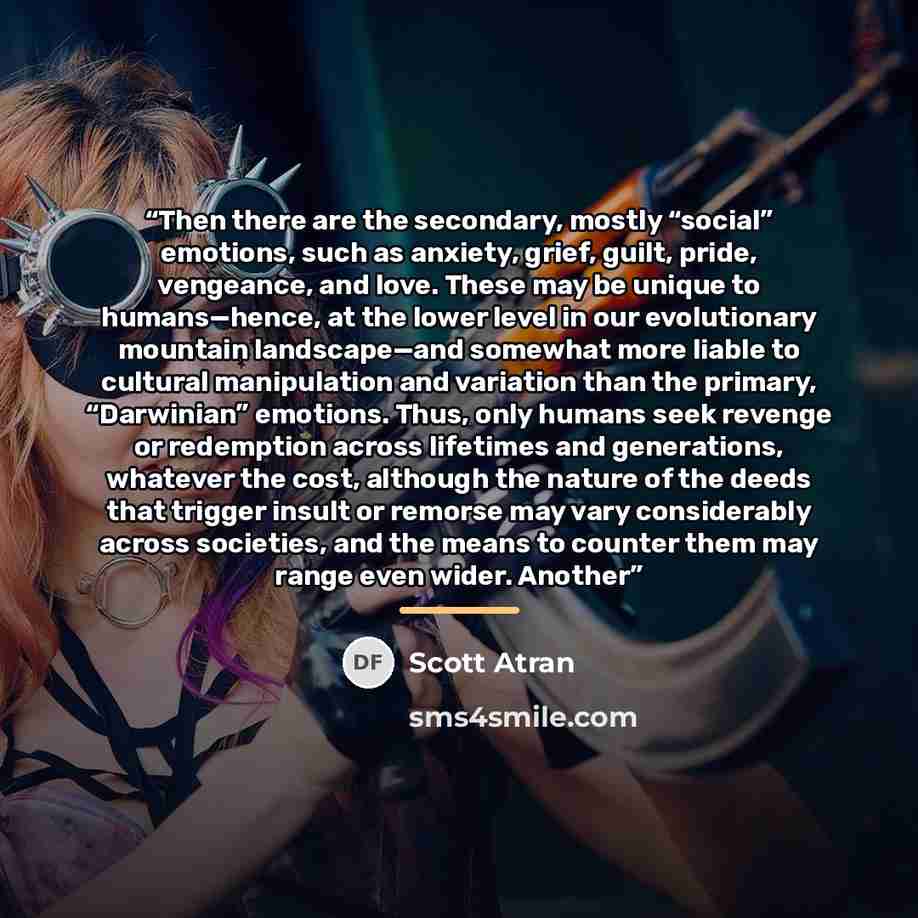 “Then there are the secondary, mostly “social” emotions, such as anxiety, grief, guilt, pride, vengeance, and love. These may be unique to humans—hence, at the lower level in our evolutionary mountain landscape—and somewhat more liable to cultural manipulation and variation than the primary…” quote by Scott Atran