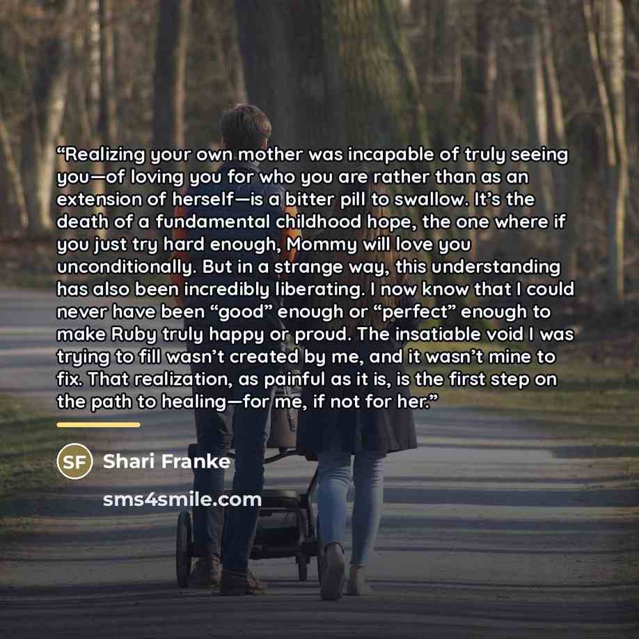 “Realizing your own mother was incapable of truly seeing you—of loving you for who you are rather than as an extension of herself—is a bitter pill to swallow. It’s the death of a fundamental childhood hope, the one where if you just try hard enough, Mommy will love you unconditionally. But in a…” quote by Shari Franke
