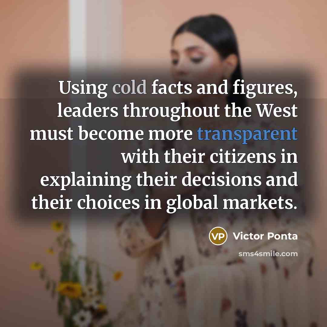 “Using cold facts and figures, leaders throughout the West must become more transparent with their citizens in explaining their decisions and their choices in global markets.” quote by Victor Ponta