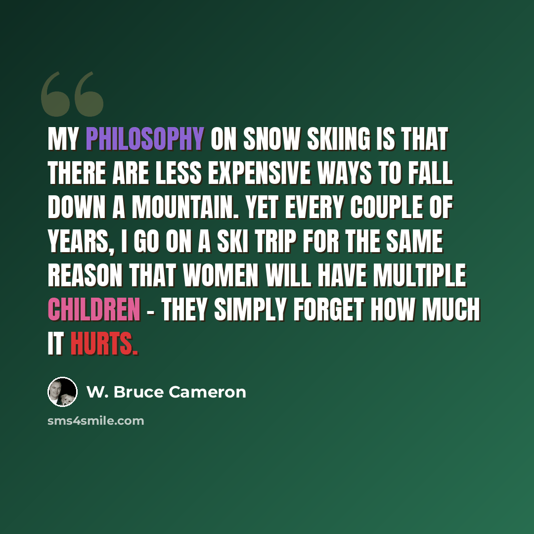 “My philosophy on snow skiing is that there are less expensive ways to fall down a mountain. Yet every couple of years, I go on a ski trip for the same reason that women will have multiple children - they simply forget how much it hurts.” quote by W. Bruce Cameron