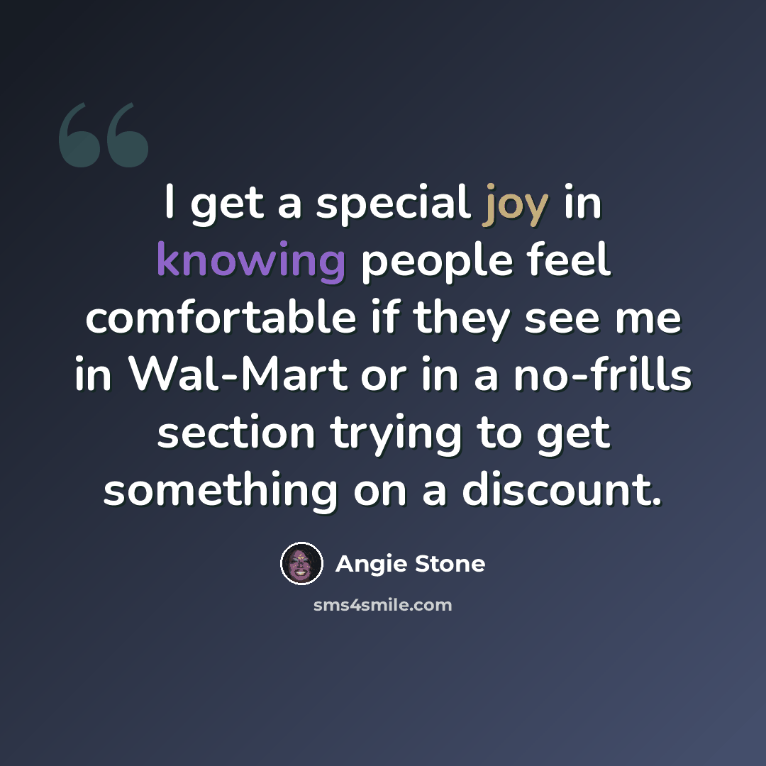 “I get a special joy in knowing people feel comfortable if they see me in Wal-Mart or in a no-frills section trying to get something on a discount.” quote by Angie Stone