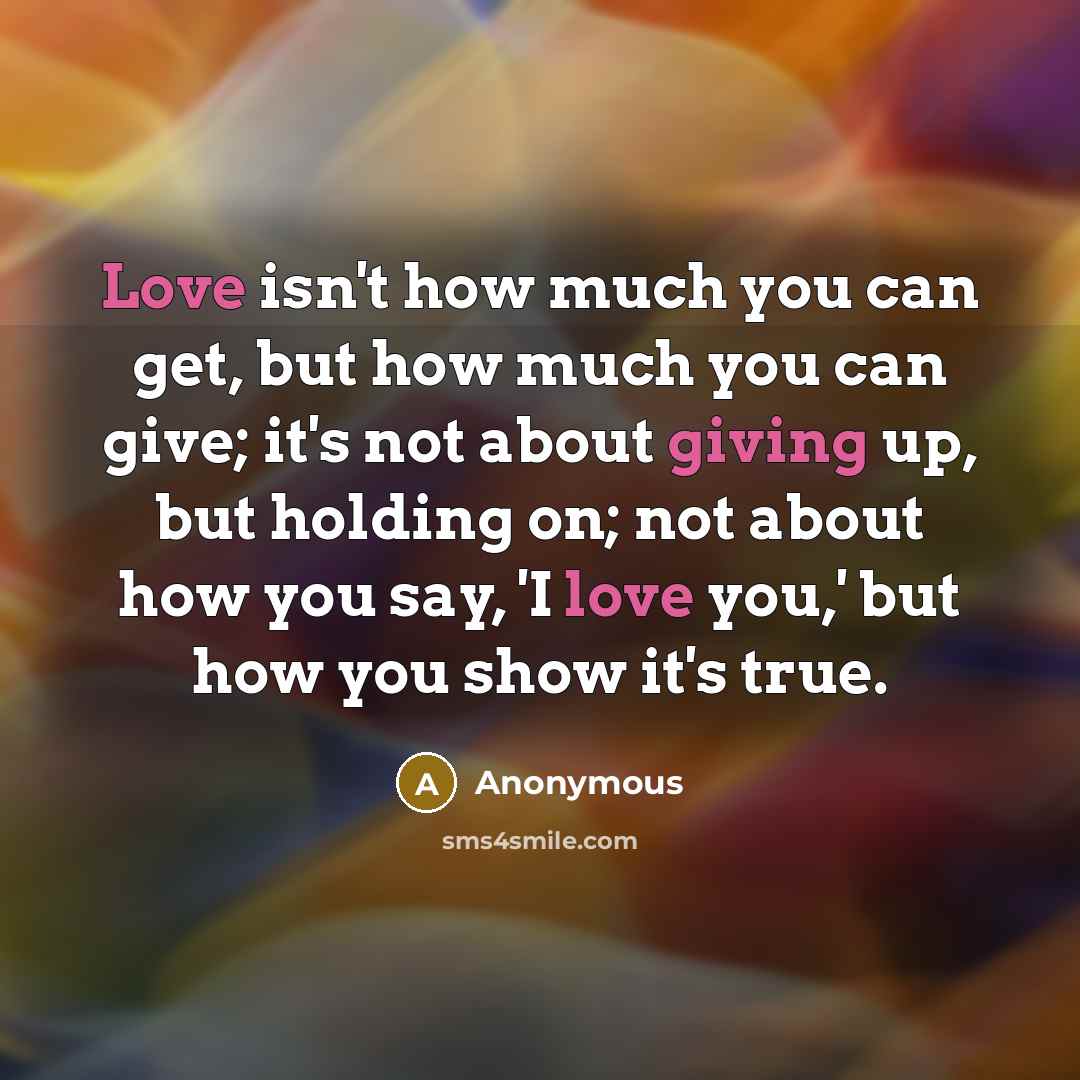 “Love isn't how much you can get, but how much you can give; it's not about giving up, but holding on; not about how you say, 'I love you,' but how you show it's true.” quote by Anonymous