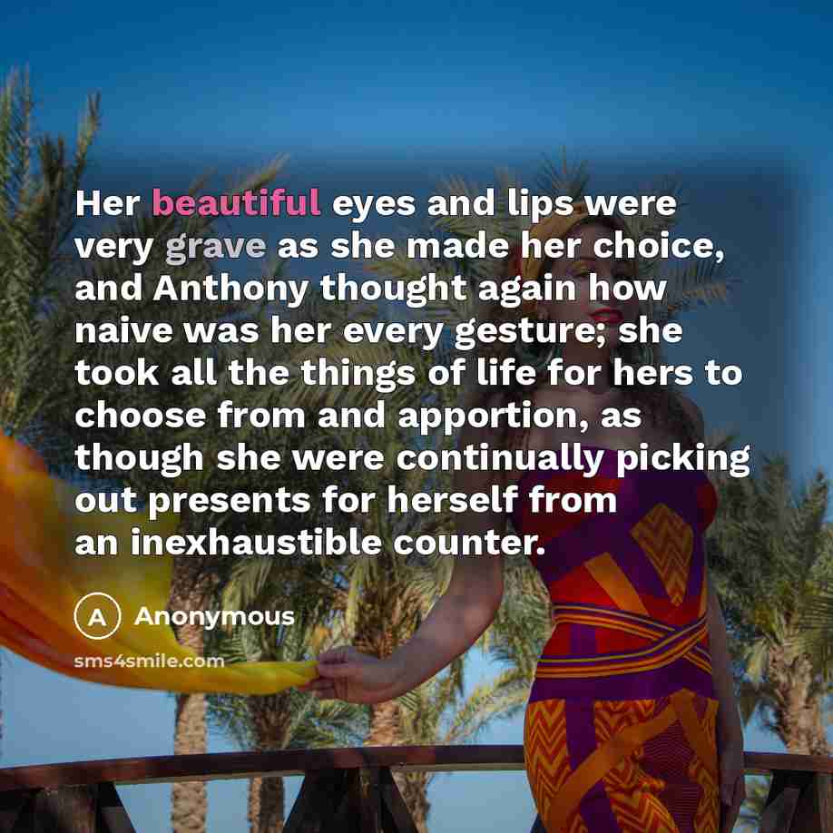 “Her beautiful eyes and lips were very grave as she made her choice, and Anthony thought again how naive was her every gesture; she took all the things of life for hers to choose from and apportion, as though she were continually picking out presents for herself from an inexhaustible counter.” quote by Anonymous