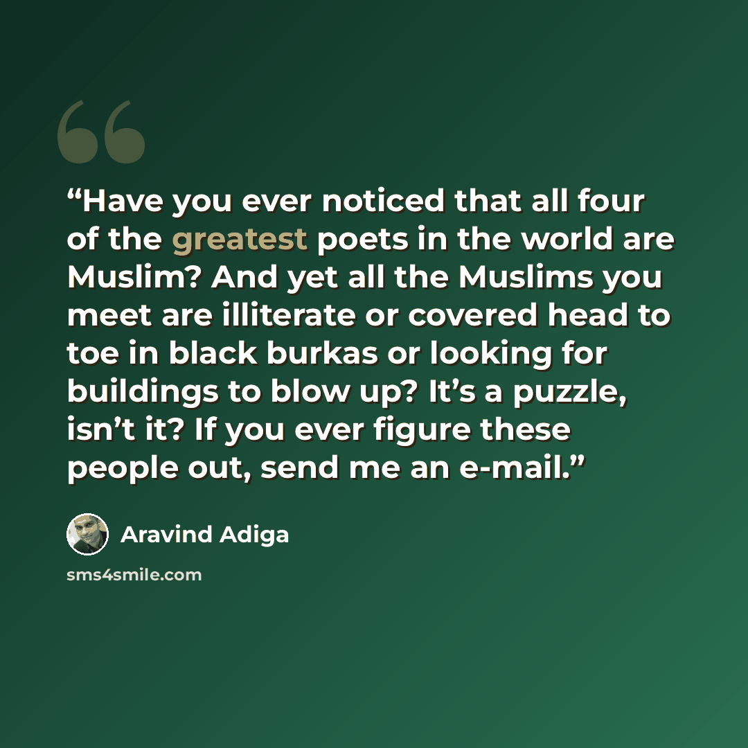 “Have you ever noticed that all four of the greatest poets in the world are Muslim? And yet all the Muslims you meet are illiterate or covered head to toe in black burkas or looking for buildings to blow up? It’s a puzzle, isn’t it? If you ever figure these people out, send me an e-mail.” quote by Aravind Adiga