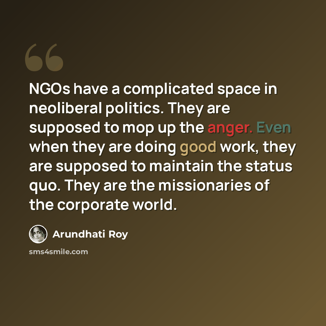 “NGOs have a complicated space in neoliberal politics. They are supposed to mop up the anger. Even when they are doing good work, they are supposed to maintain the status quo. They are the missionaries of the corporate world.” quote by Arundhati Roy
