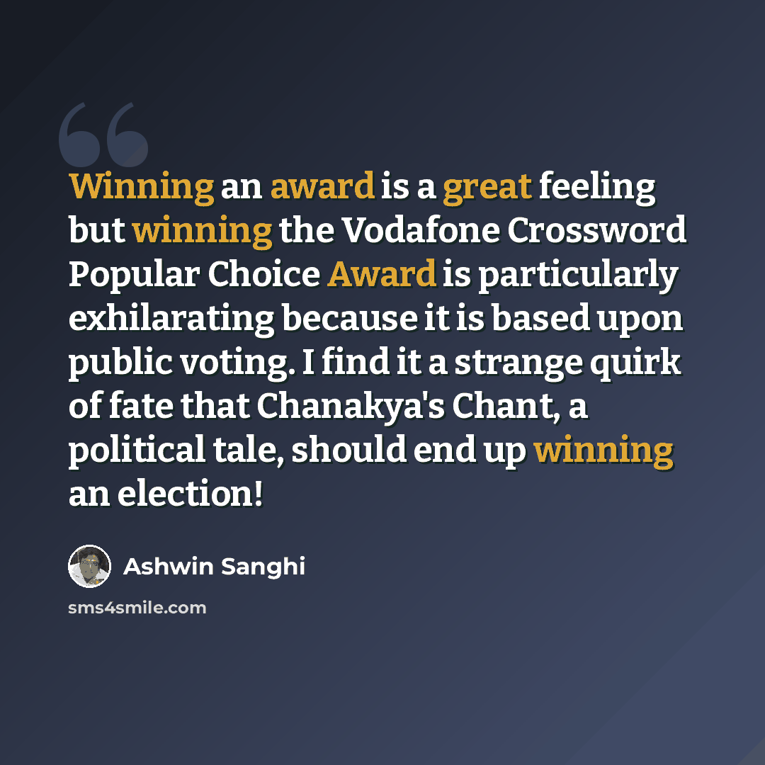 “Winning an award is a great feeling but winning the Vodafone Crossword Popular Choice Award is particularly exhilarating because it is based upon public voting. I find it a strange quirk of fate that Chanakya's Chant, a political tale, should end up winning an election!” quote by Ashwin Sanghi