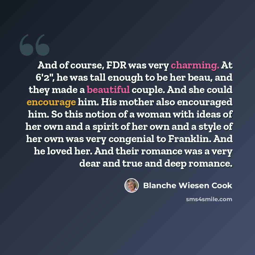 “And of course, FDR was very charming. At 6'2", he was tall enough to be her beau, and they made a beautiful couple. And she could encourage him. His mother also encouraged him. So this notion of a woman with ideas of her own and a spirit of her own and a style of her own was very congenial to…” quote by Blanche Wiesen Cook