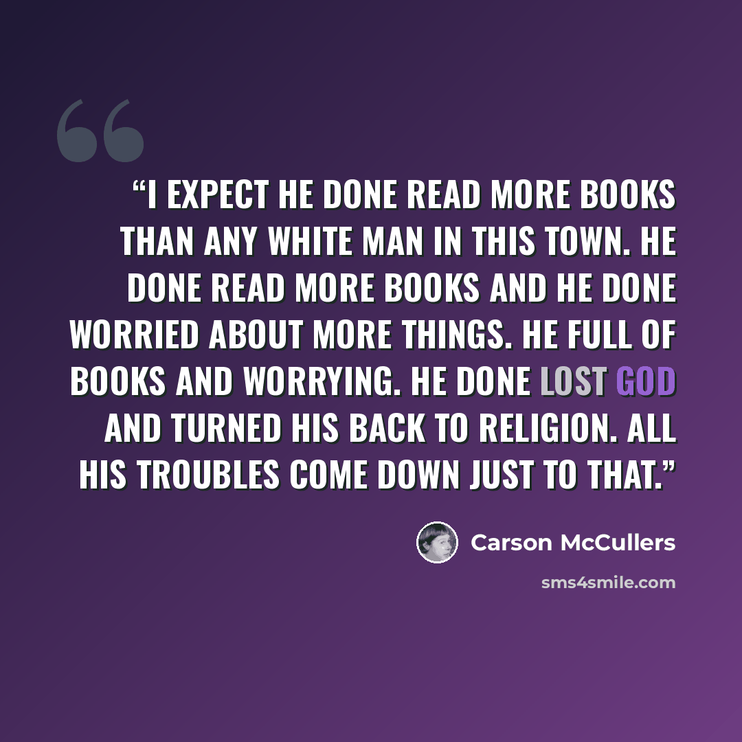 “I expect he done read more books than any white man in this town. He done read more books and he done worried about more things. He full of books and worrying. He done lost God and turned his back to religion. All his troubles come down just to that.” quote by Carson McCullers