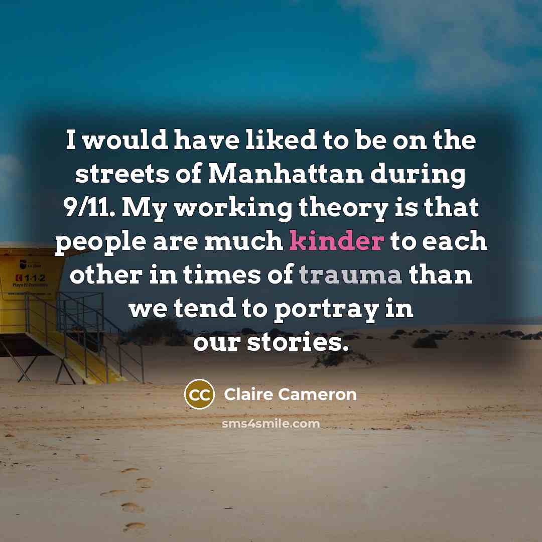 “I would have liked to be on the streets of Manhattan during 9/11. My working theory is that people are much kinder to each other in times of trauma than we tend to portray in our stories.” quote by Claire Cameron